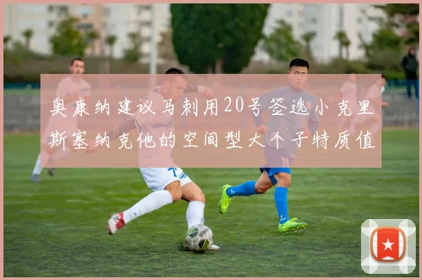 奥康纳建议马刺用20号签选小克里斯塞纳克他的空间型大个子特质值得关注