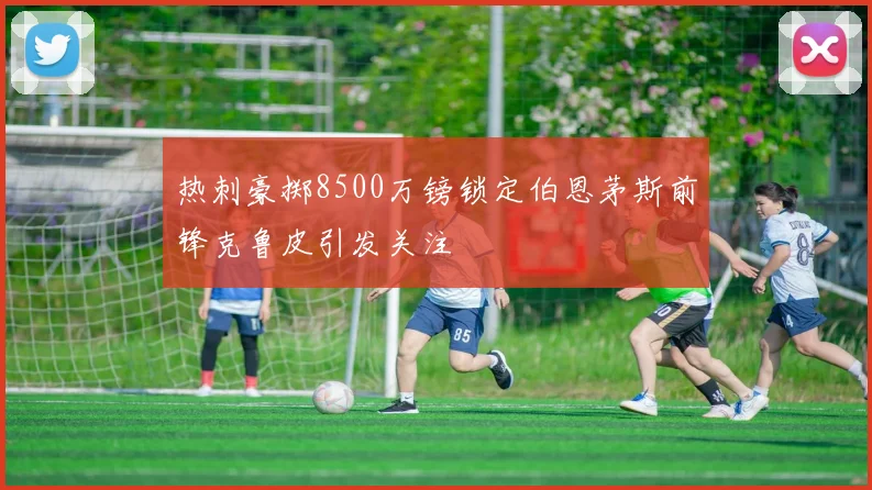 热刺豪掷8500万镑锁定伯恩茅斯前锋克鲁皮引发关注
