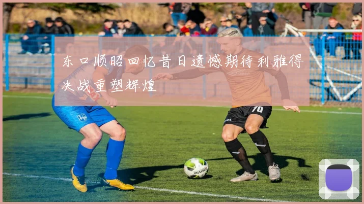 东口顺昭回忆昔日遗憾期待利雅得决战重塑辉煌