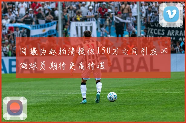 同曦为赵柏清提供150万合同引发不满球员期待更高待遇
