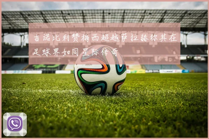 吉诺比利赞梅西超越萨拉赫称其在足球界如同星际传奇