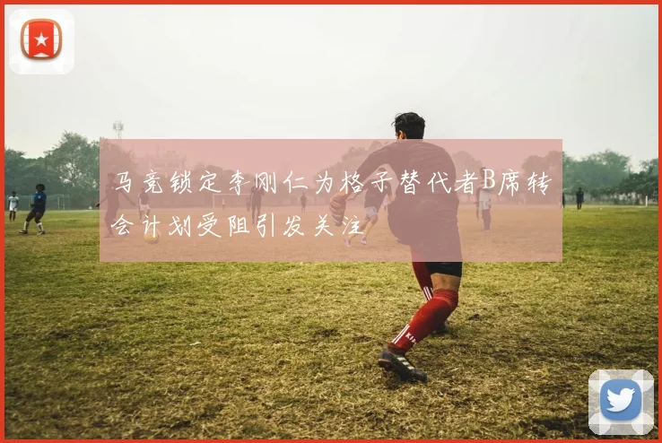 马竞锁定李刚仁为格子替代者B席转会计划受阻引发关注
