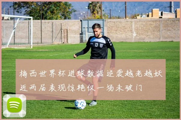 梅西世界杯进球数据逆袭越老越妖近两届表现惊艳仅一场未破门