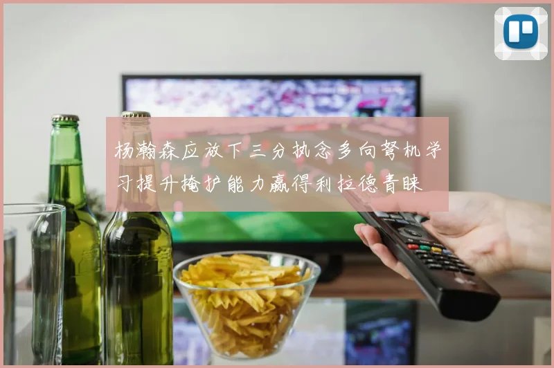 杨瀚森应放下三分执念多向弩机学习提升掩护能力赢得利拉德青睐